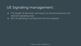 Copyright © TELCOMA. All Rights Reserved
UE Signaling management :
● The length of idle timer will impact on terminal behavior and
network signalling load.
● 80% of signaling is coming from service requests.
 