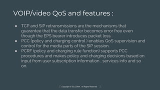 Copyright © TELCOMA. All Rights Reserved
VOIP/video QoS and features :
● TCP and SIP retransmissions are the mechanisms that
guarantee that the data transfer becomes error free even
though the EPS bearer introduces packet loss.
● PCC (policy and charging control ) enables QoS supervision and
control for the media parts of the SIP session.
● PCRF (policy and charging rule function) supports PCC
procedures and makes policy and charging decisions based on
input from user subscription information , services info and so
on.
 