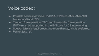 Copyright © TELCOMA. All Rights Reserved
Voice codec :
● Possible codecs for voice : EVCR-A , EVCR-B, AMR, AMR-WB
(wide-band) and EVS.
● Tandem free operation (TFO) and transcoder free operation
(TrFO) must be supported in the IMS core for CS interworking.
● Speech latency requirement : no more than 150 ms is preferred.
● Packet loss : 1%
 
