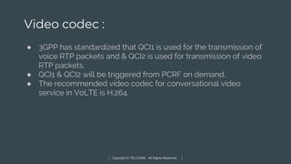 Copyright © TELCOMA. All Rights Reserved
Video codec :
● 3GPP has standardized that QCI1 is used for the transmission of
voice RTP packets and & QCI2 is used for transmission of video
RTP packets.
● QCI1 & QCI2 will be triggered from PCRF on demand.
● The recommended video codec for conversational video
service in VoLTE is H.264.
 
