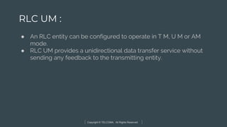Copyright © TELCOMA. All Rights Reserved
RLC UM :
● An RLC entity can be configured to operate in T M, U M or AM
mode.
● RLC UM provides a unidirectional data transfer service without
sending any feedback to the transmitting entity.
 