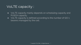 Copyright © TELCOMA. All Rights Reserved
VoLTE capacity :
● VoLTE capacity mainly depends on scheduling capacity and
PUSCH capacity.
● VoLTE capacity is defined according to the number of QCI 1
bearers managed by the cell.
 