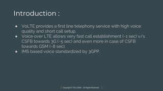 Copyright © TELCOMA. All Rights Reserved
Introduction :
● VoLTE provides a first line telephony service with high voice
quality and short call setup.
● Voice over LTE allows very fast call establishment (~1 sec) v/s
CSFB towards 3G (~5 sec) and even more in case of CSFB
towards GSM (~8 sec).
● IMS based voice standardized by 3GPP.
 