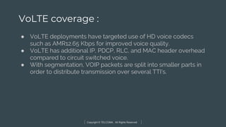 Copyright © TELCOMA. All Rights Reserved
VoLTE coverage :
● VoLTE deployments have targeted use of HD voice codecs
such as AMR12.65 Kbps for improved voice quality.
● VoLTE has additional IP, PDCP, RLC, and MAC header overhead
compared to circuit switched voice.
● With segmentation, VOIP packets are split into smaller parts in
order to distribute transmission over several TTI’s.
 