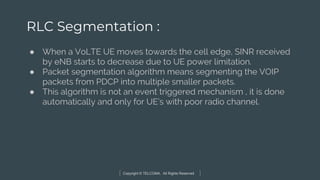 Copyright © TELCOMA. All Rights Reserved
RLC Segmentation :
● When a VoLTE UE moves towards the cell edge, SINR received
by eNB starts to decrease due to UE power limitation.
● Packet segmentation algorithm means segmenting the VOIP
packets from PDCP into multiple smaller packets.
● This algorithm is not an event triggered mechanism , it is done
automatically and only for UE’s with poor radio channel.
 