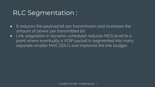Copyright © TELCOMA. All Rights Reserved
RLC Segmentation :
● It reduces the payload bit per transmission and increases the
amount of power per transmitted bit.
● Link adaptation in dynamic schedular reduces MCS level to a
point where eventually a VOIP packet is segmented into many
separate smaller MAC SDU’s and improves the link budget.
 