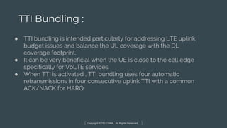 Copyright © TELCOMA. All Rights Reserved
TTI Bundling :
● TTI bundling is intended particularly for addressing LTE uplink
budget issues and balance the UL coverage with the DL
coverage footprint.
● It can be very beneficial when the UE is close to the cell edge
specifically for VoLTE services.
● When TTI is activated , TTI bundling uses four automatic
retransmissions in four consecutive uplink TTI with a common
ACK/NACK for HARQ.
 