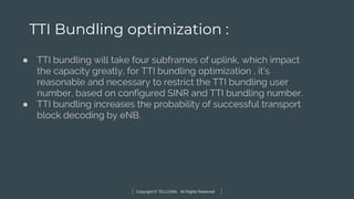 Copyright © TELCOMA. All Rights Reserved
TTI Bundling optimization :
● TTI bundling will take four subframes of uplink, which impact
the capacity greatly, for TTI bundling optimization , it’s
reasonable and necessary to restrict the TTI bundling user
number, based on configured SINR and TTI bundling number.
● TTI bundling increases the probability of successful transport
block decoding by eNB.
 