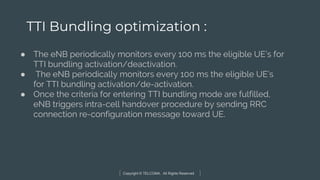 Copyright © TELCOMA. All Rights Reserved
TTI Bundling optimization :
● The eNB periodically monitors every 100 ms the eligible UE’s for
TTI bundling activation/deactivation.
● The eNB periodically monitors every 100 ms the eligible UE’s
for TTI bundling activation/de-activation.
● Once the criteria for entering TTI bundling mode are fulfilled,
eNB triggers intra-cell handover procedure by sending RRC
connection re-configuration message toward UE.
 