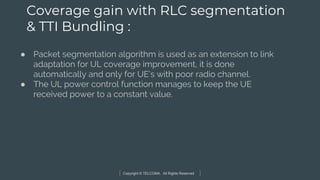 Copyright © TELCOMA. All Rights Reserved
Coverage gain with RLC segmentation
& TTI Bundling :
● Packet segmentation algorithm is used as an extension to link
adaptation for UL coverage improvement, it is done
automatically and only for UE’s with poor radio channel.
● The UL power control function manages to keep the UE
received power to a constant value.
 