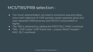 Copyright © TELCOMA. All Rights Reserved
MCS/TBS/PRB selection :
● Too much segmentation can lead to excessive queuing delay
since each segment of VOIP packets needs separate grant and
uses separate HARQ process and PDCCH consumption is
higher.
● The TBS is obtained by adding the PDCP/RLC/MAC overhead
● TBS = VOIP codec VOIP frame size + 4 bytes (RoHC header) +
MAC, RLC overhead.
 