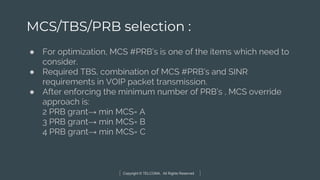 Copyright © TELCOMA. All Rights Reserved
MCS/TBS/PRB selection :
● For optimization, MCS #PRB’s is one of the items which need to
consider.
● Required TBS, combination of MCS #PRB’s and SINR
requirements in VOIP packet transmission.
● After enforcing the minimum number of PRB’s , MCS override
approach is:
2 PRB grant→ min MCS= A
3 PRB grant→ min MCS= B
4 PRB grant→ min MCS= C
 
