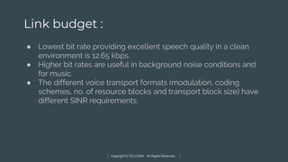 Copyright © TELCOMA. All Rights Reserved
Link budget :
● Lowest bit rate providing excellent speech quality in a clean
environment is 12.65 kbps.
● Higher bit rates are useful in background noise conditions and
for music.
● The different voice transport formats (modulation, coding
schemes, no. of resource blocks and transport block size) have
different SINR requirements.
 