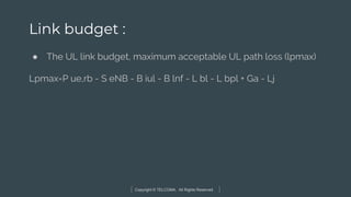 Copyright © TELCOMA. All Rights Reserved
Link budget :
● The UL link budget, maximum acceptable UL path loss (lpmax)
Lpmax=P ue,rb - S eNB - B iul - B lnf - L bl - L bpl + Ga - Lj
 
