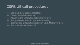Copyright © TELCOMA. All Rights Reserved
CSFB UE call procedure :
● CSFB UE-LTE access selected
● Detect available network
● Attach to the EPC & CS network over LTE
● Setup internet APN & do some browsing
● paging/call preparation between UE & MSC over LTE
● Place a call/ receive a call
 