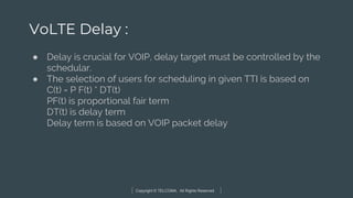 Copyright © TELCOMA. All Rights Reserved
VoLTE Delay :
● Delay is crucial for VOIP, delay target must be controlled by the
schedular.
● The selection of users for scheduling in given TTI is based on
C(t) = P F(t) * DT(t)
PF(t) is proportional fair term
DT(t) is delay term
Delay term is based on VOIP packet delay
 
