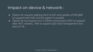 Copyright © TELCOMA. All Rights Reserved
Impact on device & network :
● Option #2 requires deployment of 5GC and update of NR gNB
to support both NSA and SA option in parallel.
● Option #2 has impact on E-UTRAN connected to EPC to support
inter-RAT mobility , IMS to support 5GS QoS management and
also on UE.
 