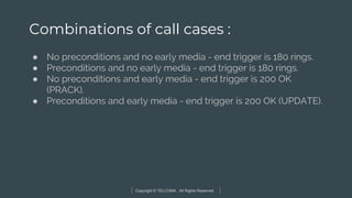 Copyright © TELCOMA. All Rights Reserved
Combinations of call cases :
● No preconditions and no early media - end trigger is 180 rings.
● Preconditions and no early media - end trigger is 180 rings.
● No preconditions and early media - end trigger is 200 OK
(PRACK).
● Preconditions and early media - end trigger is 200 OK (UPDATE).
 