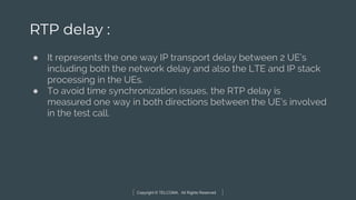 Copyright © TELCOMA. All Rights Reserved
RTP delay :
● It represents the one way IP transport delay between 2 UE’s
including both the network delay and also the LTE and IP stack
processing in the UEs.
● To avoid time synchronization issues, the RTP delay is
measured one way in both directions between the UE’s involved
in the test call.
 