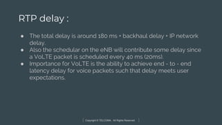 Copyright © TELCOMA. All Rights Reserved
RTP delay :
● The total delay is around 180 ms + backhaul delay + IP network
delay.
● Also the schedular on the eNB will contribute some delay since
a VoLTE packet is scheduled every 40 ms (20ms).
● Importance for VoLTE is the ability to achieve end - to - end
latency delay for voice packets such that delay meets user
expectations.
 