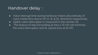 Copyright © TELCOMA. All Rights Reserved
Handover delay :
● Voice interrupt time during handover means discontinuity of
voice media flow due to HO in UL & DL directions respectively.
● Uplink voice interruption is measured in the remote UE.
● The feature of data forwarding at intra-LTE HO will minimize
the voice interruption and DL packet loss at X2 HO.
 