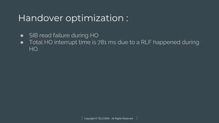 Copyright © TELCOMA. All Rights Reserved
Handover optimization :
● SIB read failure during HO
● Total HO interrupt time is 781 ms due to a RLF happened during
HO.
 