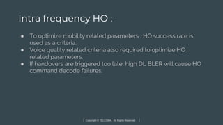 Copyright © TELCOMA. All Rights Reserved
Intra frequency HO :
● To optimize mobility related parameters , HO success rate is
used as a criteria.
● Voice quality related criteria also required to optimize HO
related parameters.
● If handovers are triggered too late, high DL BLER will cause HO
command decode failures.
 