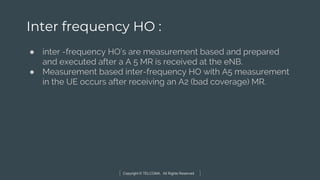 Copyright © TELCOMA. All Rights Reserved
Inter frequency HO :
● inter -frequency HO’s are measurement based and prepared
and executed after a A 5 MR is received at the eNB.
● Measurement based inter-frequency HO with A5 measurement
in the UE occurs after receiving an A2 (bad coverage) MR.
 