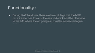 Copyright © TELCOMA. All Rights Reserved
Functionality :
● During IRAT handover, there are two call legs that the MSC
must initiate, one towards the new radio link and the other one
to the IMS where the on going call must be connected again.
 