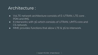 Copyright © TELCOMA. All Rights Reserved
Architecture :
● VoLTE network architecture consists of E-UTRAN, LTE core ,
PDN and IMS.
● It interworks with 3G which consists of UTRAN, UMTS core and
CS network.
● MME provides functions that allow LTE & 3G to interwork.
 