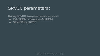 Copyright © TELCOMA. All Rights Reserved
SRVCC parameters :
During SRVCC, two parameters are used :
● C-MSISDN ( correlation MSISDN)
● STN-SR for SRVCC
 