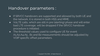 Copyright © TELCOMA. All Rights Reserved
Handover parameters :
● If SRVCC handovers are supported and allowed by both UE and
the network, it is stored in both HSS and MME.
● VoLTE calls, which are still in pre (alerting) phase and will enter
bad LTE coverage, will be dropped if the SRVCC handover
procedure is initiated.
● The threshold values used to configure UE for event
A1,A2,A4,A5 , B1 and B2 measurements should be adjusted by
VOIP specific offset parameters.
 