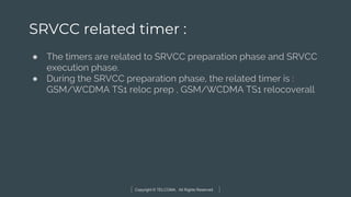 Copyright © TELCOMA. All Rights Reserved
SRVCC related timer :
● The timers are related to SRVCC preparation phase and SRVCC
execution phase.
● During the SRVCC preparation phase, the related timer is :
GSM/WCDMA TS1 reloc prep , GSM/WCDMA TS1 relocoverall
 