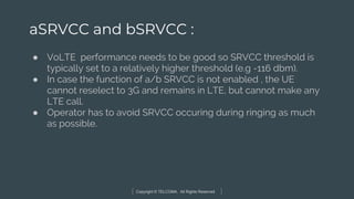 Copyright © TELCOMA. All Rights Reserved
aSRVCC and bSRVCC :
● VoLTE performance needs to be good so SRVCC threshold is
typically set to a relatively higher threshold (e.g -116 dbm).
● In case the function of a/b SRVCC is not enabled , the UE
cannot reselect to 3G and remains in LTE, but cannot make any
LTE call.
● Operator has to avoid SRVCC occuring during ringing as much
as possible.
 