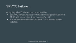 Copyright © TELCOMA. All Rights Reserved
SRVCC failure :
Outgoing SRVCC failures can be spotted by :
● S1AP UE context release command message received from
MME with cause other than “successful HO”.
● S1AP reset received from the MME or S1AP reset is eNB
initiated.
 