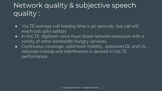 Copyright © TELCOMA. All Rights Reserved
Network quality & subjective speech
quality :
● VoLTE average call holding time is 90 seconds, but call will
reach just upto 24kbps.
● In VoLTE, digitized voice must share network resources with a
variety of other bandwidth hungry services.
● Continuous coverage, optimized mobility , balanced DL and UL ,
reduced overlap and interference is desired in VoLTE
performance.
 