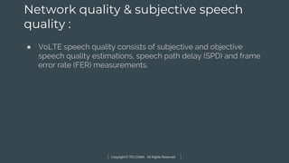 Copyright © TELCOMA. All Rights Reserved
Network quality & subjective speech
quality :
● VoLTE speech quality consists of subjective and objective
speech quality estimations, speech path delay (SPD) and frame
error rate (FER) measurements.
 
