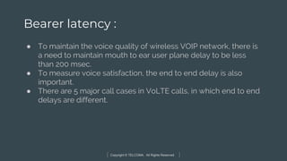 Copyright © TELCOMA. All Rights Reserved
Bearer latency :
● To maintain the voice quality of wireless VOIP network, there is
a need to maintain mouth to ear user plane delay to be less
than 200 msec.
● To measure voice satisfaction, the end to end delay is also
important.
● There are 5 major call cases in VoLTE calls, in which end to end
delays are different.
 