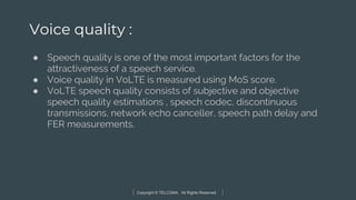 Copyright © TELCOMA. All Rights Reserved
Voice quality :
● Speech quality is one of the most important factors for the
attractiveness of a speech service.
● Voice quality in VoLTE is measured using MoS score.
● VoLTE speech quality consists of subjective and objective
speech quality estimations , speech codec, discontinuous
transmissions, network echo canceller, speech path delay and
FER measurements.
 
