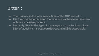 Copyright © TELCOMA. All Rights Reserved
Jitter :
● The variance in the inter-arrival time of the RTP packets.
● It is the difference between the time interval between the arrival
of two successive packets.
● Normally jitter buffer typical size range is 40 ms to 80ms , thus
jitter of about 40 ms between device and eNB is acceptable.
 