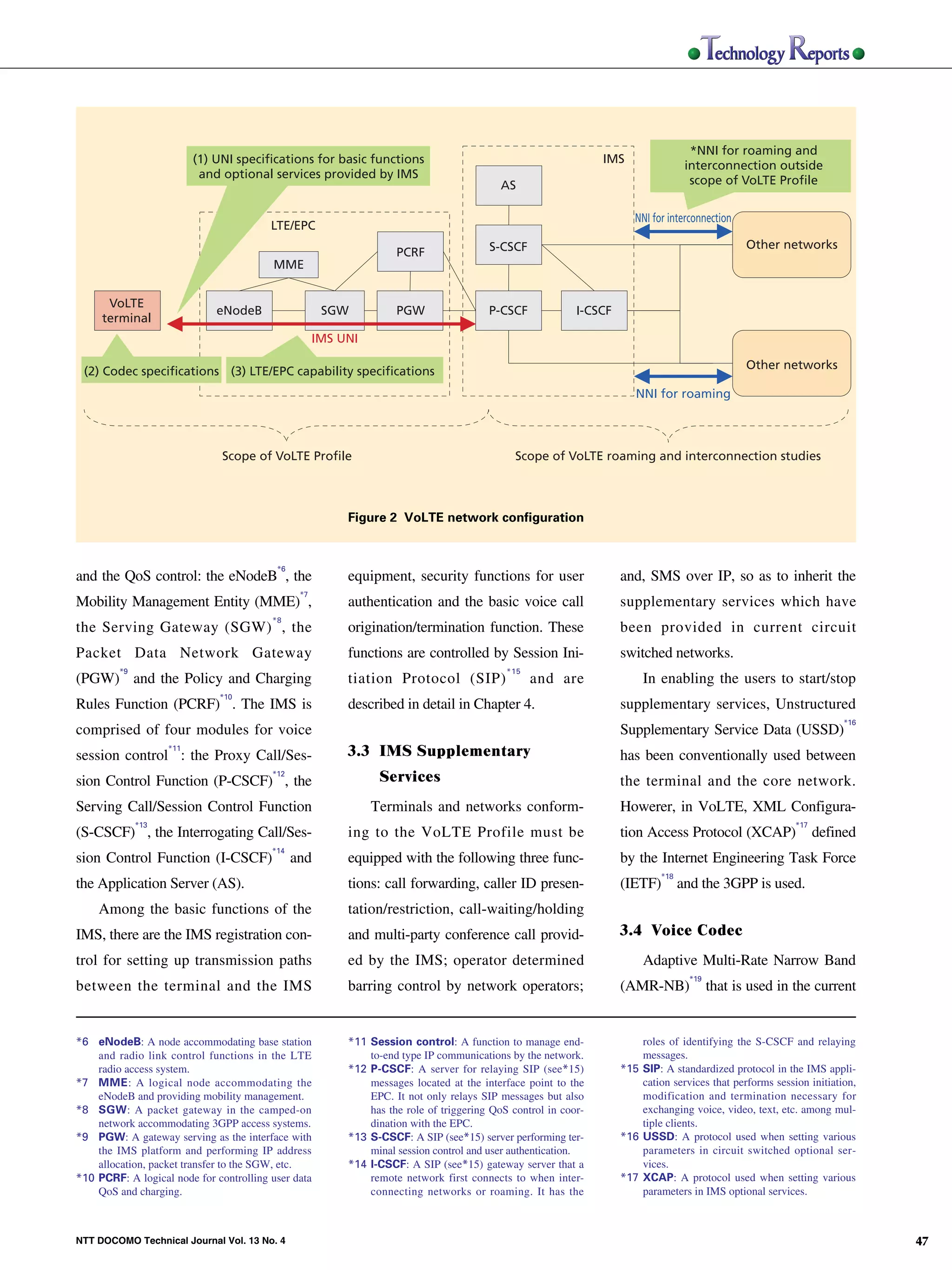 *NNI for roaming and
                                                         (1) UNI specifications for basic functions                                            IMS
                                                                                                                                                                   interconnection outside
                                                          and optional services provided by IMS
                                                                                                                         AS                                         scope of VoLTE Profile


                                                                                                                                                      NNI for interconnection
                                                                        LTE/EPC
                                                                                                                       S-CSCF                                                    Other networks
                                                                                                   PCRF
                                                                        MME


                                     VoLTE
                                                             eNodeB                  SGW           PGW                 P-CSCF             I-CSCF
                                    terminal
NTT DOCOMO Technical Journal




                                                                                    IMS UNI

                                                                                                                                                                                 Other networks
                                (2) Codec specifications (3) LTE/EPC capability specifications
                                                                                                                                                      NNI for roaming



                                                              Scope of VoLTE Profile                                         Scope of VoLTE roaming and interconnection studies



                                                                                         Figure 2 VoLTE network configuration


                                                                         *6
                               and the QoS control: the eNodeB , the                     equipment, security functions for user                    and, SMS over IP, so as to inherit the
                                                                               *7
                               Mobility Management Entity (MME) ,                        authentication and the basic voice call                   supplementary services which have
                                                                        *8
                               the Serving Gateway (SGW) , the                           origination/termination function. These                   been provided in current circuit
                               Packet Data Network Gateway                               functions are controlled by Session Ini-                  switched networks.
                                        *9                                                                                 *15
                               (PGW) and the Policy and Charging                         tiation Protocol (SIP)                  and are                In enabling the users to start/stop
                                                             *10
                               Rules Function (PCRF) . The IMS is                        described in detail in Chapter 4.                         supplementary services, Unstructured
                                                                                                                                                                                                     *16
                               comprised of four modules for voice                                                                                 Supplementary Service Data (USSD)
                                                   *11
                               session control : the Proxy Call/Ses-                     3.3 IMS Supplementary                                     has been conventionally used between
                               sion Control Function (P-CSCF) , the
                                                                        *12
                                                                                               Services                                            the terminal and the core network.
                               Serving Call/Session Control Function                          Terminals and networks conform-                      Howerer, in VoLTE, XML Configura-
                                             *13                                                                                                                                          *17
                               (S-CSCF) , the Interrogating Call/Ses-                    ing to the VoLTE Profile must be                          tion Access Protocol (XCAP)                  defined
                                                                        *14
                               sion Control Function (I-CSCF)                 and        equipped with the following three func-                   by the Internet Engineering Task Force
                                                                                                                                                            *18
                               the Application Server (AS).                              tions: call forwarding, caller ID presen-                 (IETF)         and the 3GPP is used.
                                   Among the basic functions of the                      tation/restriction, call-waiting/holding
                               IMS, there are the IMS registration con-                  and multi-party conference call provid-                   3.4 Voice Codec
                               trol for setting up transmission paths                    ed by the IMS; operator determined                             Adaptive Multi-Rate Narrow Band
                                                                                                                                                                    *19
                               between the terminal and the IMS                          barring control by network operators;                     (AMR-NB)               that is used in the current


                               *6 eNodeB: A node accommodating base station              *11 Session control: A function to manage end-                roles of identifying the S-CSCF and relaying
                                   and radio link control functions in the LTE               to-end type IP communications by the network.             messages.
                                   radio access system.                                  *12 P-CSCF: A server for relaying SIP (see*15)            *15 SIP: A standardized protocol in the IMS appli-
                               *7 MME: A logical node accommodating the                      messages located at the interface point to the            cation services that performs session initiation,
                                   eNodeB and providing mobility management.                 EPC. It not only relays SIP messages but also             modification and termination necessary for
                               *8 SGW: A packet gateway in the camped-on                     has the role of triggering QoS control in coor-           exchanging voice, video, text, etc. among mul-
                                   network accommodating 3GPP access systems.                dination with the EPC.                                    tiple clients.
                               *9 PGW: A gateway serving as the interface with           *13 S-CSCF: A SIP (see*15) server performing ter-         *16 USSD: A protocol used when setting various
                                   the IMS platform and performing IP address                minal session control and user authentication.            parameters in circuit switched optional ser-
                                   allocation, packet transfer to the SGW, etc.          *14 I-CSCF: A SIP (see*15) gateway server that a              vices.
                               *10 PCRF: A logical node for controlling user data            remote network first connects to when inter-          *17 XCAP: A protocol used when setting various
                                   QoS and charging.                                         connecting networks or roaming. It has the                parameters in IMS optional services.



                               NTT DOCOMO Technical Journal Vol. 13 No. 4                                                                                                                                  47
 