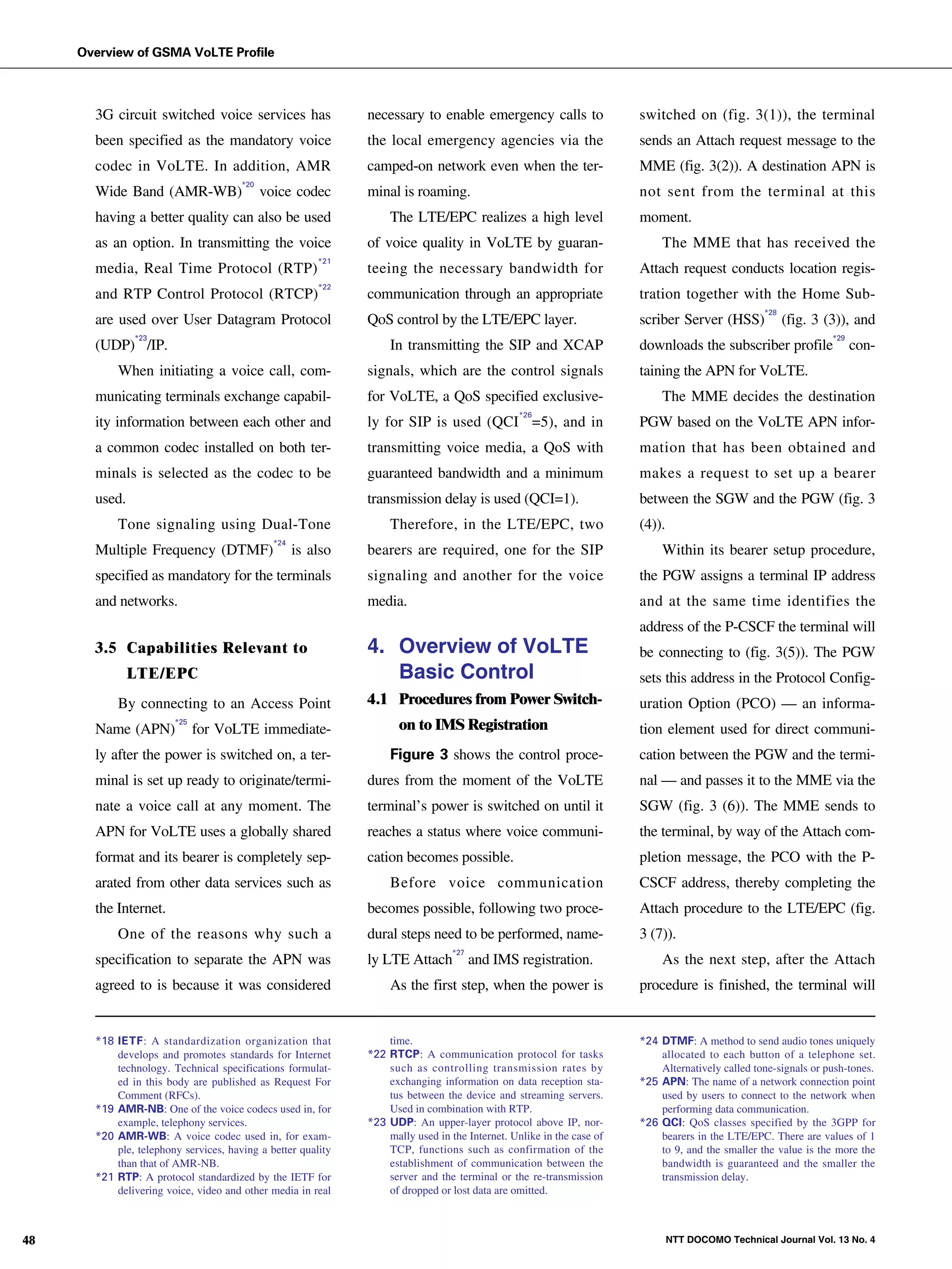 Overview of GSMA VoLTE Profile



                                 3G circuit switched voice services has                  necessary to enable emergency calls to                  switched on (fig. 3(1)), the terminal
                                 been specified as the mandatory voice                   the local emergency agencies via the                    sends an Attach request message to the
                                 codec in VoLTE. In addition, AMR                        camped-on network even when the ter-                    MME (fig. 3(2)). A destination APN is
                                                                 *20
                                 Wide Band (AMR-WB)                    voice codec       minal is roaming.                                       not sent from the terminal at this
                                 having a better quality can also be used                     The LTE/EPC realizes a high level                  moment.
                                 as an option. In transmitting the voice                 of voice quality in VoLTE by guaran-                        The MME that has received the
                                                                                   *21
                                 media, Real Time Protocol (RTP)                         teeing the necessary bandwidth for                      Attach request conducts location regis-
                                                                                   *22
                                 and RTP Control Protocol (RTCP)                         communication through an appropriate                    tration together with the Home Sub-
                                                                                                                                                                            *28
                                 are used over User Datagram Protocol                    QoS control by the LTE/EPC layer.                       scriber Server (HSS)             (fig. 3 (3)), and
NTT DOCOMO Technical Journal




                                         *23                                                                                                                                               *29
                                 (UDP) /IP.                                                   In transmitting the SIP and XCAP                   downloads the subscriber profile                con-
                                     When initiating a voice call, com-                  signals, which are the control signals                  taining the APN for VoLTE.
                                 municating terminals exchange capabil-                  for VoLTE, a QoS specified exclusive-                       The MME decides the destination
                                                                                                                           *26
                                 ity information between each other and                  ly for SIP is used (QCI =5), and in                     PGW based on the VoLTE APN infor-
                                 a common codec installed on both ter-                   transmitting voice media, a QoS with                    mation that has been obtained and
                                 minals is selected as the codec to be                   guaranteed bandwidth and a minimum                      makes a request to set up a bearer
                                 used.                                                   transmission delay is used (QCI=1).                     between the SGW and the PGW (fig. 3
                                     Tone signaling using Dual-Tone                           Therefore, in the LTE/EPC, two                     (4)).
                                                                         *24
                                 Multiple Frequency (DTMF)                     is also   bearers are required, one for the SIP                       Within its bearer setup procedure,
                                 specified as mandatory for the terminals                signaling and another for the voice                     the PGW assigns a terminal IP address
                                 and networks.                                           media.                                                  and at the same time identifies the
                                                                                                                                                 address of the P-CSCF the terminal will
                                 3.5 Capabilities Relevant to                            4. Overview of VoLTE                                    be connecting to (fig. 3(5)). The PGW
                                         LTE/EPC                                            Basic Control                                        sets this address in the Protocol Config-
                                     By connecting to an Access Point                    4.1 Procedures from Power Switch-                       uration Option (PCO) — an informa-
                                 Name (APN)
                                                  *25
                                                        for VoLTE immediate-                    on to IMS Registration                           tion element used for direct communi-
                                 ly after the power is switched on, a ter-                    Figure 3 shows the control proce-                  cation between the PGW and the termi-
                                 minal is set up ready to originate/termi-               dures from the moment of the VoLTE                      nal — and passes it to the MME via the
                                 nate a voice call at any moment. The                    terminal’s power is switched on until it                SGW (fig. 3 (6)). The MME sends to
                                 APN for VoLTE uses a globally shared                    reaches a status where voice communi-                   the terminal, by way of the Attach com-
                                 format and its bearer is completely sep-                cation becomes possible.                                pletion message, the PCO with the P-
                                 arated from other data services such as                      Before voice communication                         CSCF address, thereby completing the
                                 the Internet.                                           becomes possible, following two proce-                  Attach procedure to the LTE/EPC (fig.
                                     One of the reasons why such a                       dural steps need to be performed, name-                 3 (7)).
                                                                                                            *27
                                 specification to separate the APN was                   ly LTE Attach            and IMS registration.              As the next step, after the Attach
                                 agreed to is because it was considered                       As the first step, when the power is               procedure is finished, the terminal will


                                 *18 IETF: A standardization organization that               time.                                               *24 DTMF: A method to send audio tones uniquely
                                     develops and promotes standards for Internet        *22 RTCP: A communication protocol for tasks                allocated to each button of a telephone set.
                                     technology. Technical specifications formulat-          such as controlling transmission rates by               Alternatively called tone-signals or push-tones.
                                     ed in this body are published as Request For            exchanging information on data reception sta-       *25 APN: The name of a network connection point
                                     Comment (RFCs).                                         tus between the device and streaming servers.           used by users to connect to the network when
                                 *19 AMR-NB: One of the voice codecs used in, for            Used in combination with RTP.                           performing data communication.
                                     example, telephony services.                        *23 UDP: An upper-layer protocol above IP, nor-         *26 QCI: QoS classes specified by the 3GPP for
                                 *20 AMR-WB: A voice codec used in, for exam-                mally used in the Internet. Unlike in the case of       bearers in the LTE/EPC. There are values of 1
                                     ple, telephony services, having a better quality        TCP, functions such as confirmation of the              to 9, and the smaller the value is the more the
                                     than that of AMR-NB.                                    establishment of communication between the              bandwidth is guaranteed and the smaller the
                                 *21 RTP: A protocol standardized by the IETF for            server and the terminal or the re-transmission          transmission delay.
                                     delivering voice, video and other media in real         of dropped or lost data are omitted.



  48                                                                                                                                                     NTT DOCOMO Technical Journal Vol. 13 No. 4
 