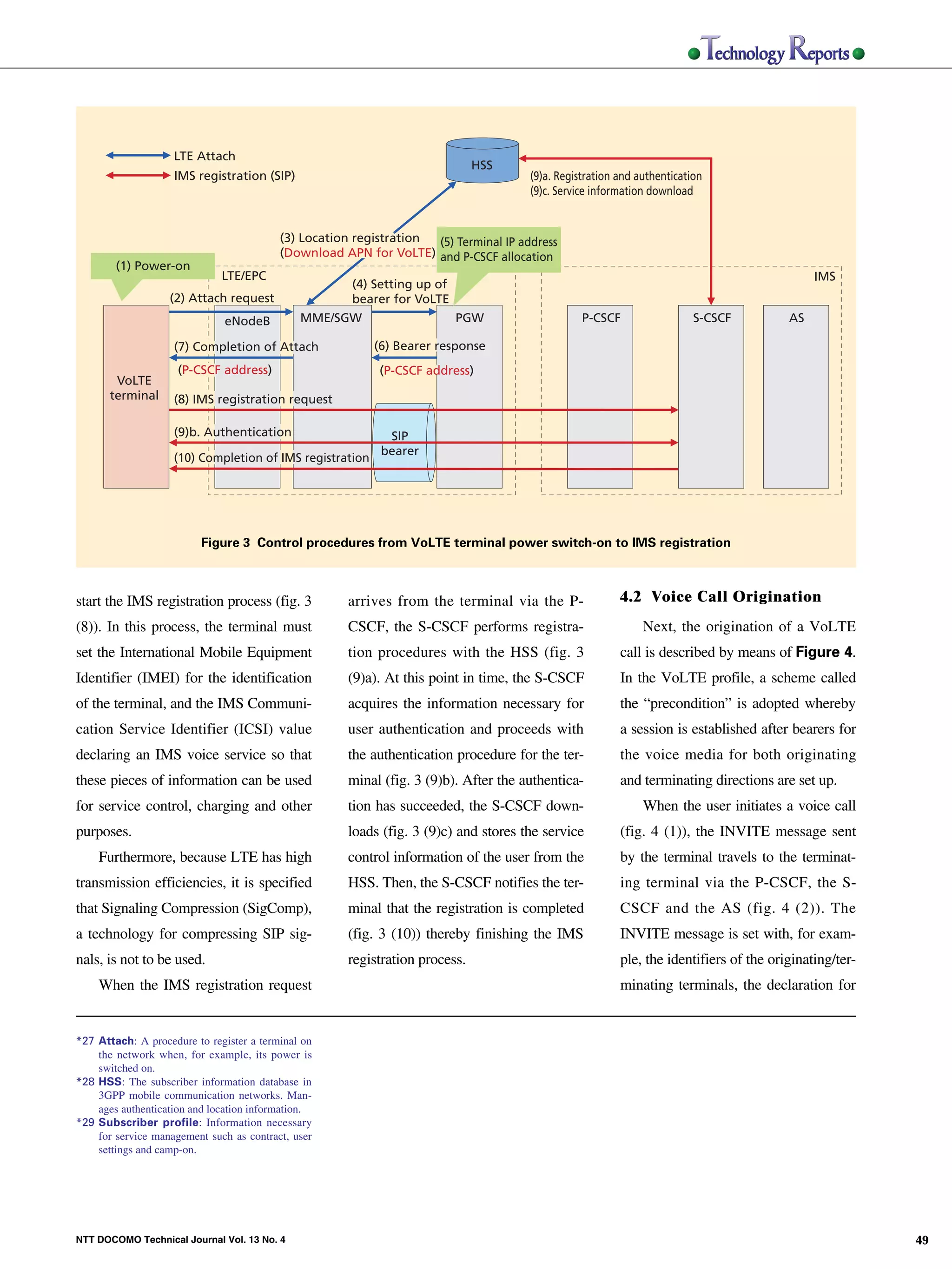 LTE Attach
                                                                                                             HSS
                                                   IMS registration (SIP)                                            (9)a. Registration and authentication
                                                                                                                     (9)c. Service information download


                                                                         (3) Location registration (5) Terminal IP address
                                                                         (Download APN for VoLTE) and P-CSCF allocation
                                       (1) Power-on
                                                             LTE/EPC                                                                                                        IMS
                                                                                     (4) Setting up of
                                                  (2) Attach request                 bearer for VoLTE
                                                             eNodeB          MME/SGW                     PGW                    P-CSCF                  S-CSCF         AS
NTT DOCOMO Technical Journal




                                                   (7) Completion of Attach              (6) Bearer response
                                                    (P-CSCF address)                      (P-CSCF address)
                                       VoLTE
                                      terminal     (8) IMS registration request

                                                   (9)b. Authentication                    SIP
                                                                                          bearer
                                                   (10) Completion of IMS registration




                                                        Figure 3 Control procedures from VoLTE terminal power switch-on to IMS registration



                               start the IMS registration process (fig. 3            arrives from the terminal via the P-               4.2 Voice Call Origination
                               (8)). In this process, the terminal must              CSCF, the S-CSCF performs registra-                     Next, the origination of a VoLTE
                               set the International Mobile Equipment                tion procedures with the HSS (fig. 3               call is described by means of Figure 4.
                               Identifier (IMEI) for the identification              (9)a). At this point in time, the S-CSCF           In the VoLTE profile, a scheme called
                               of the terminal, and the IMS Communi-                 acquires the information necessary for             the “precondition” is adopted whereby
                               cation Service Identifier (ICSI) value                user authentication and proceeds with              a session is established after bearers for
                               declaring an IMS voice service so that                the authentication procedure for the ter-          the voice media for both originating
                               these pieces of information can be used               minal (fig. 3 (9)b). After the authentica-         and terminating directions are set up.
                               for service control, charging and other               tion has succeeded, the S-CSCF down-                    When the user initiates a voice call
                               purposes.                                             loads (fig. 3 (9)c) and stores the service         (fig. 4 (1)), the INVITE message sent
                                   Furthermore, because LTE has high                 control information of the user from the           by the terminal travels to the terminat-
                               transmission efficiencies, it is specified            HSS. Then, the S-CSCF notifies the ter-            ing terminal via the P-CSCF, the S-
                               that Signaling Compression (SigComp),                 minal that the registration is completed           CSCF and the AS (fig. 4 (2)). The
                               a technology for compressing SIP sig-                 (fig. 3 (10)) thereby finishing the IMS            INVITE message is set with, for exam-
                               nals, is not to be used.                              registration process.                              ple, the identifiers of the originating/ter-
                                   When the IMS registration request                                                                    minating terminals, the declaration for


                               *27 Attach: A procedure to register a terminal on
                                   the network when, for example, its power is
                                   switched on.
                               *28 HSS: The subscriber information database in
                                   3GPP mobile communication networks. Man-
                                   ages authentication and location information.
                               *29 Subscriber profile: Information necessary
                                   for service management such as contract, user
                                   settings and camp-on.




                               NTT DOCOMO Technical Journal Vol. 13 No. 4                                                                                                              49
 