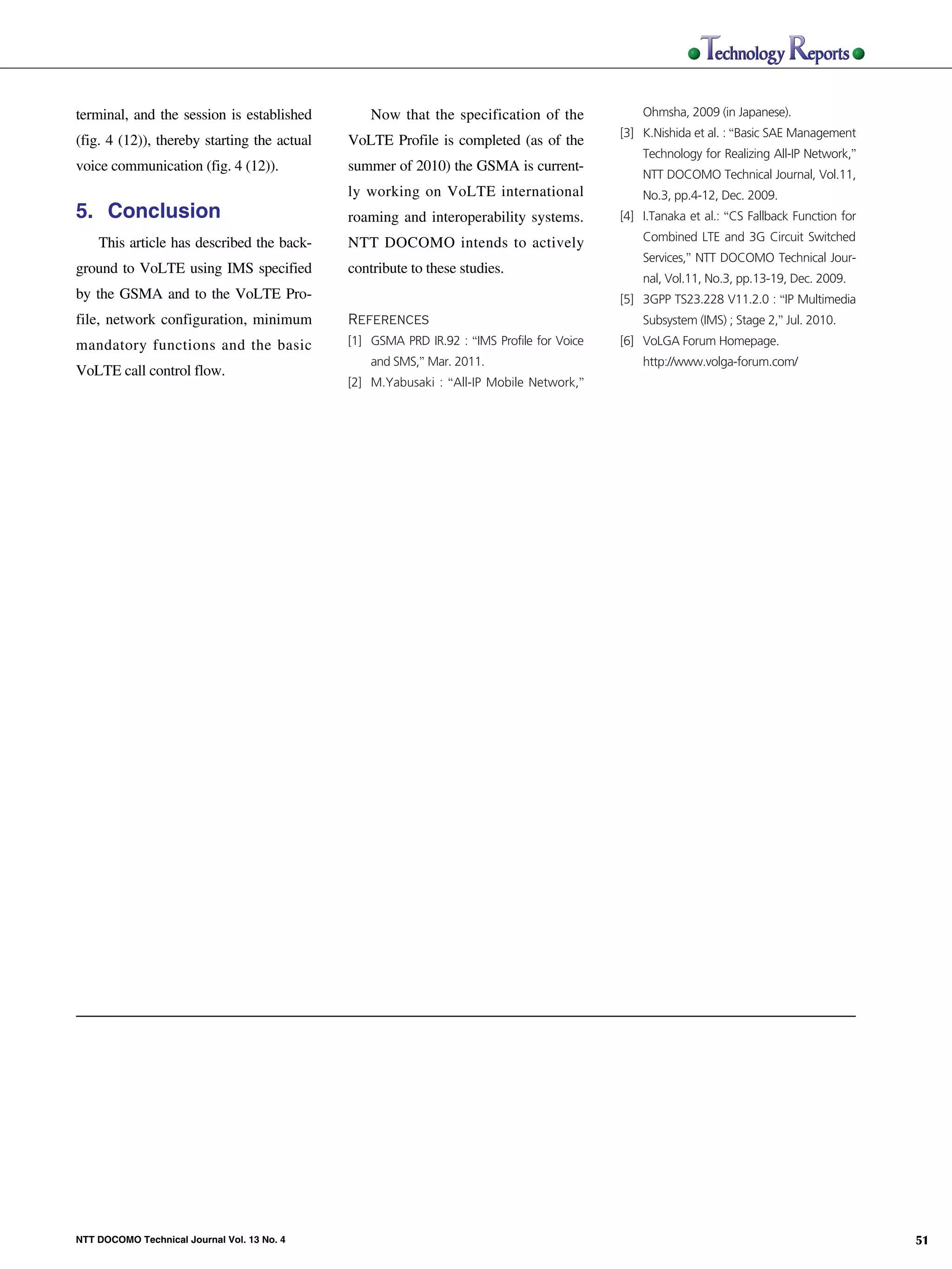 terminal, and the session is established         Now that the specification of the             Ohmsha, 2009 (in Japanese).
                                                                                                                          [3] K.Nishida et al. : “Basic SAE Management
                               (fig. 4 (12)), thereby starting the actual   VoLTE Profile is completed (as of the
                                                                                                                              Technology for Realizing All-IP Network,”
                               voice communication (fig. 4 (12)).           summer of 2010) the GSMA is current-
                                                                                                                              NTT DOCOMO Technical Journal, Vol.11,
                                                                            ly working on VoLTE international                 No.3, pp.4-12, Dec. 2009.
                               5. Conclusion                                roaming and interoperability systems.         [4] I.Tanaka et al.: “CS Fallback Function for

                                   This article has described the back-     NTT DOCOMO intends to actively                    Combined LTE and 3G Circuit Switched
                                                                                                                              Services,” NTT DOCOMO Technical Jour-
                               ground to VoLTE using IMS specified          contribute to these studies.
                                                                                                                              nal, Vol.11, No.3, pp.13-19, Dec. 2009.
                               by the GSMA and to the VoLTE Pro-                                                          [5] 3GPP TS23.228 V11.2.0 : “IP Multimedia
                               file, network configuration, minimum         References                                        Subsystem (IMS) ; Stage 2,” Jul. 2010.
NTT DOCOMO Technical Journal




                               mandatory functions and the basic            [1] GSMA PRD IR.92 : “IMS Profile for Voice   [6] VoLGA Forum Homepage.
                                                                                and SMS,” Mar. 2011.                          http://www.volga-forum.com/
                               VoLTE call control flow.
                                                                            [2] M.Yabusaki : “All-IP Mobile Network,”




                               NTT DOCOMO Technical Journal Vol. 13 No. 4                                                                                                  51
 