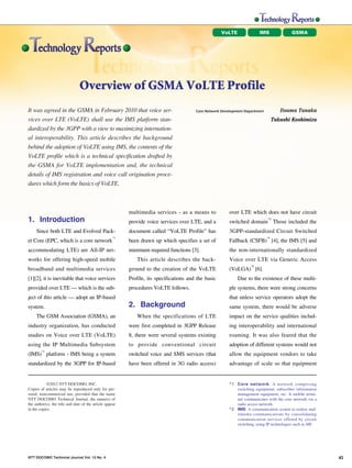 VoLTE               IMS               GSMA




                                                               Overview of GSMA VoLTE Profile
                                                                                                                                                                                            †0
                               It was agreed in the GSMA in February 2010 that voice ser-                               Core Network Development Department           Itsuma Tanaka
                                                                                                                                                                                            †0
NTT DOCOMO Technical Journal




                               vices over LTE (VoLTE) shall use the IMS platform stan-                                                                             Takashi Koshimizu
                               dardized by the 3GPP with a view to maximizing internation-
                               al interoperability. This article describes the background
                               behind the adoption of VoLTE using IMS, the contents of the
                               VoLTE profile which is a technical specification drafted by
                               the GSMA for VoLTE implementation and, the technical
                               details of IMS registration and voice call origination proce-
                               dures which form the basics of VoLTE.



                                                                                         multimedia services - as a means to             over LTE which does not have circuit
                               1. Introduction                                           provide voice services over LTE, and a
                                                                                                                                                              *3
                                                                                                                                         switched domain Those included the
                                    Since both LTE and Evolved Pack-                     document called “VoLTE Profile” has             3GPP-standardized Circuit Switched
                                                                                    *1                                                                        *4
                               et Core (EPC, which is a core network                     been drawn up which specifies a set of          Fallback (CSFB) [4], the IMS [5] and
                               accommodating LTE) are All-IP net-                        minimum required functions [3].                 the non-internationally standardized
                               works for offering high-speed mobile                         This article describes the back-             Voice over LTE via Generic Access
                                                                                                                                                    *5
                               broadband and multimedia services                         ground to the creation of the VoLTE             (VoLGA) [6].
                               [1][2], it is inevitable that voice services              Profile, its specifications and the basic           Due to the existence of these multi-
                               provided over LTE — which is the sub-                     procedures VoLTE follows.                       ple systems, there were strong concerns
                               ject of this article — adopt an IP-based                                                                  that unless service operators adopt the
                               system.                                                   2. Background                                   same system, there would be adverse
                                    The GSM Association (GSMA), an                          When the specifications of LTE               impact on the service qualities includ-
                               industry organization, has conducted                      were first completed in 3GPP Release            ing interoperability and international
                               studies on Voice over LTE (VoLTE)                         8, there were several systems existing          roaming. It was also feared that the
                               using the IP Multimedia Subsystem                         to provide conventional circuit                 adoption of different systems would not
                                       *2
                               (IMS) platform - IMS being a system                       switched voice and SMS services (that           allow the equipment vendors to take
                               standardized by the 3GPP for IP-based                     have been offered in 3G radio access)           advantage of scale so that equipment


                                           ©2012 NTT DOCOMO, INC.                                                                        *1 Core network: A network comprising
                               Copies of articles may be reproduced only for per-                                                           switching equipment, subscriber information
                               sonal, noncommercial use, provided that the name                                                             management equipment, etc. A mobile termi-
                               NTT DOCOMO Technical Journal, the name(s) of                                                                 nal communicates with the core network via a
                               the author(s), the title and date of the article appear                                                      radio access network.
                               in the copies.                                                                                            *2 IMS: A communication system to realize mul-
                                                                                                                                            timedia communications by consolidating
                                                                                                                                            communication services offered by circuit
                                                                                                                                            switching, using IP technologies such as SIP.




                               NTT DOCOMO Technical Journal Vol. 13 No. 4                                                                                                                        45
 