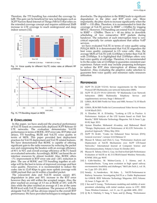 www.u5gig.ae
Therefore, the TTI bundling has extended the coverage by
6dB. This gain can be beneficial for new technologies such as
3GPP Narrow Band Internet of Things (NB-IoT) that relies on
the extended coverage concept and requires additional 20dB
increase in LTE coverage to reach underground and deep
indoor sensors [32].
Fig. 14. Voice quality for different VoLTE codec rates at different RF
conditions
Fig. 15. TTI Bundling impact on MOS
8 CONCLUSIONS
In this paper, we have analyzed the practical performance
of VoLTE based on commercially deployed 3GPP Release-10
LTE networks. The evaluation demonstrates VoLTE
performance in terms of ROHC, RTP error rate, RTP jitter and
delays, TTI bundling, BLER and VoLTE voice quality in
terms of MOS. This paper provided best deployment
practices for VoLTE deployment and VoLTE related features.
We have demonstrated that ROHC is capable of offering
significant gain to the radio resources by reducing the packet
size and compressing the headers with an average efficiency
of 81% to 92% and overall average efficiency of 86.7% based
on evaluated networks. Accordingly, ROHC can boost the air
interface resources by almost twofold. Also, ROHC offers
~7% improvement in RTP error rate and ~24% reduction in
jitter. The use of ROHC and TTI bundling together at cell-
edge will be the best in terms of improved coverage and best
voice quality. However, it is recommended to reduce the
codec rate to 12.65 Kbps to gain more uplink coverage with
AMR payload that can fit within a bundled packet.
The concurrent data and VoLTE session causes 40%
degradation in jitter and 50% increase in the RTP error
however they are still within the accepted ranges. Also, the
jitter reached an average of 3.5 ms at BLER of 10% with PS
data while the jitter reached an average of 2 ms at the same
BLER level with VoLTE standalone. The presence of PS data
alongside VoLTE call has obvious impact to the overall RTP
performance. We have provided techniques to mitigate these
drawbacks. The degradation in the RSRQ leads to significant
degradation in the jitter and RTP error rate. More
importantly, the jitter starts to increase significantly when the
RSRP < -110 dBm. Therefore, it is recommended to limit the
coverage of VoLTE service to RSRP =-110dBm by trigging
SRVCC. However, TTI bundling can extend VoLTE coverage
to RSRP = -129dBm. There is ~ 40 ms delay in downlink
scheduling of two consecutive RTP packets during
handover. The reduction of such interruption time is very
critical especially for certain applications that utilize VoIP
services.
we have evaluated VoLTE in terms of voice quality using
POLQA MOS. It is demonstrated that VoLTE engenders the
best voice quality compared to CS voice calls. Also, the
average MOS of VoLTE with 12.65kbps is better than VoLTE
with 23.85kbps. It is highlighted that 23.85kbps offers very
bad voice quality at cell-edge. Therefore, it is recommended
to fix the codec rate at 12.65kbps to guarantee consistent user
experience. Future work may include proposing techniques
to reduce the RTP data interruption of 40msec during
handover. Also, evaluating the adaptive codec selection to
guarantee best voice quality and minimize radio resources
utilization.
REFERENCES
[1] 3GPP TS 22.228 V12.9.0, Service requirements for the Internet
Protocol (IP) Multimedia core network Subsystem (IMS).
[2] 3GPP TS 22.173 V9.5.0 (2010-03): “IP Multimedia Core Network
Subsystem (IMS) Multimedia Telephony Service and
supplementary services; Stage 1 (Release 9)”
[3] GSMA, IR.92 IMS Profile for Voice and SMS, Version 7.0, 03 March
2013.
[4] GSMA, IR.94 IMS Profile for Conversational Video Service Version
5.0 04 March 2013.
[5] A. Elnashar, M. A. El-Saidny, “Looking at LTE in Practice: A
Performance Analysis of the LTE System based on Field Test
Results,” IEEE Vehicular Technology Magazine, Vol. 8, Issue 3, pp.
81:92, Sept. 2013.
[6] Ayman Elnashar, Mohamed Al-saidny, and Mahmoud Sherif
“Design, Deployment, and Performance of 4G-LTE Networks: A
practical Approach,” Wiley, May 2014.
[7] 3GPP TS 26.441, “Codec for Enhanced Voice Services (EVS);
General overview”, version 12.0.0 Release 12
[8] Myasar R. Tabany and Chris G. Guy, “Performance Analysis and
Deployment of VoLTE Mechanisms over 3GPP LTE-based
Networks,” International Journal of Computer Science and
Telecommunications, Volume 4, Issue 10, October 2013.
[9] Myasar R. Tabany, Chris G. Guy, An End-to-End QoS Performance
Evaluation of VoLTE in 4G E-UTRAN-based Wireless Networks,
ICWMC 2014, pp. 90:97.
[10] J. Calle-Sánchez, M. Molina-García, J. I. Alonso, and A.
FernándezDurán, “Long term evolution in high speed railway
environments: feasibility and challenges,” Bell Labs Tech. J., vol. 18,
no. 2, pp. 237– 253, 2013.
[11] Sniady, A.; Sonderskov, M.; Soler, J., VoLTE Performance in
Railway Scenarios: Investigating VoLTE as a Viable Replacement
for GSM-R, IEEE Vehicular Technology Magazine, 2015, Volume:
10, Issue: 3, Pages: 60 - 70
[12] J. Seo and V. Leung , "Performance modeling and stability of semi-
persistent scheduling with initial random access in LTE", IEEE
Trans. Wireless Commun. , vol. 11 , no. 12 , pp.4446 -4456 , 2012
[13] Q. Bi, S. Vitebsky, Y. Yang, Y. Yuan, and Q. Zhang, “Performance
0
0.5
1
1.5
2
2.5
3
3.5
4
-104 -115 -118 -121 -123 -129
MOS
RSRP	(dBm)
TTI	Bundling	ON
TTI	Bundling	OFF
 