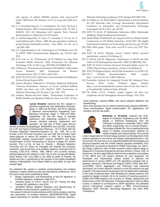 www.u5gig.ae
and capacity of cellular OFDMA systems with voice-over-IP
traffic,” IEEE Trans. Veh. Technol., vol. 57, no. 6, pp. 3641–3652, Nov.
2008.
[14] J. A. Fernández-Segovia, S. Luna-Ramírez, M. Toril, and Juan J.
Sánchez-Sánchez, IEEE Communications Letters, VOL. 19, NO. 3,
MARCH 2015 431 Estimating Cell Capacity From Network
Measurements in a Multi-Service LTE System
[15] A. Sanchez-Esguevillas, B. Carro, G. Camarillo, Y. -B. Lin, M. A.
Garcia-Martin and L. Hanzo , "IMS: the new generation of Internet-
protocol-based multimedia services" , Proc. IEEE , vol. 101 , no. 8
, pp.1860 -1881
[16] J. E. Vargas Bautista et. all, “Performance of CS Fallback from LTE
to UMTS” IEEE Communications Magazine, pp. 136:143, Sept.
2013.
[17] R.-H. Liou et. all, “Performance of CS Fallback for Long Term
Evolution Mobile Network,” IEEE Transactions On Vehicular
Technology, VOL. 63, NO. 8, pp. 3977:3984, OCTOBER 2014.
[18] Yi-Bing Lin, “Performance Evaluation of LTE eSRVCC with Limited
Access Transfers,” IEEE Transactions On Wireless
Communications, VOL. 13, NO. 5, MAY 2014.
[19] 3GPP TS 23.272 V10.3.1 (2011-04), Circuit Switched (CS) fallback in
Evolved Packet System (EPS).
[20] Ayman Elnashar, Mohamed A. El-Saidny, Mohamed Mahmoud,
“Practical Performance Analyses of Circuit Switched Fallback
(CSFB) and Voice over LTE (VoLTE),” IEEE Transactions on
Vehicular Technology, Vol. 66, Issue 2, pp. 1748 - 1759
[21] Andreas Maeder and Arne Felber, “Performance Evaluation of
ROHC Reliable and Optimistic Mode for Voice over LTE,” In Proc.
Vehicular Technology Conference (VTC Spring), 2013 IEEE 77th.
[22] M. Villaluz et. all, VoLTE SRVCC Optimization as Interim Solution
for LTE Networks with Coverage Discontinuity, International
Conference on Information and Communication Technology
Convergence (ICTC), 2015 , pp. 212:216.
[23] 3GPP TS 26.114, IP Multimedia Subsystem (IMS); Multimedia
telephony; Media handling and interaction
[24] Daniel Philip VENMANI et. all, “Impacts of IPv6 on Robust Header
Compression in LTE Mobile Networks,” ICNS 2012: The Eighth
International Conference on Networking and Services, pp. 175:180.
[25] NSN white paper, “From voice over IP to voice over LTE” Nov.
2013.
[26] 3GPP TS 36.321, Medium Access Control (MAC) protocol
specification, version 12.5.0 Release 12
[27] O. Ozturk and M. Vajapeyam, "Performance of VoLTE and data
traffic in LTE heterogeneous networks", IEEE GLOBECOM, 2013.
[28] 3GPP TS 36.213, Evolved Universal Terrestrial Radio Access (E-
UTRA); Physical layer procedures, version 12.4.0 Release 12
[29] ETSI CTI Plugtests Report, VoLTE QoS Assessment, 0.1.0 (2013-12)
[30] ITU-T POLQA Recommendation P.863, website
http://www.itu.int/rec/T-REC-P.863/en
[31] Fraunhofer Institute for Integrated Circuits IIS, Enhanced Voice
Services (EVS) Codec, Technical paper: (online)
http://www.iis.fraunhofer.de/content/dam/iis/de/doc/ame/w
p/FraunhoferIIS_Technical-Paper_EVS.pdf
[32] TR 45.820 v13.1.0, “Cellular system support for ultra low
complexity and low throughput internet of things,” Nov. 2015.
Ayman Elnashar received the B.S. degree in
electrical engineering from Alexandria University,
Egypt, in 1995 and the M.Sc. and Ph.D. degrees
in electrical communications engineering from
Mansoura University, Egypt, in 1999 and 2005,
respectively. He has 20+ years of practical
experience and leadership positions in ICT
industry including planning, deployment and
operation. He was part of three major start-up
service providers (Orange/Egypt, Mobily/KSA, and du/UAE). Currently,
he is VP and Head of Infrastructure Planning – ICT & Cloud with the
Emirates Integrated Telecommunications Co. “du”, UAE. He is the
founder of the Terminal Innovation Lab and UAE 5G innovation Gate
(www.u5gig.ae) to derive 5G adoption in UAE. He is leading the
mobile/fixed network transformation towards SDN/NFV and digital
transformation of EITC Infrastructure to become a digital ICT service
provider. Prior to this, he was Sr. Director – Wireless Networks,
Terminals and IoT where he managed and directed the evolution,
evaluation, and introduction of du wireless networks, terminals and IoT
including LTE/LTE-A, HSPA+, WiFi, NB-IoT and currently working
towards deploying 5G network in UAE. Prior to this, he was with Mobily,
Saudi Arabia, from June 2005 to Jan 2008 as Head of Projects. He
played key role in contributing to the success of the mobile broadband
network of Mobily/KSA. From March 2000 to June 2005, he was with
orange Egypt.
He published 30+ papers in wireless communications and wireless
networks in highly ranked journals and international conferences. He is
the author three books published by Wiley:
• Design, Deployment, and Performance of 4G-LTE Networks: A
Practical Approach, published in May 2014,
• Practical Guide to LTE-A, VoLTE and IoT: Paving the Way
Towards 5G, published in July 2018,
• Simplified Robust Adaptive Detection and Beamforming for
Wireless Communications, published in July 2018.
His research interests include practical performance analysis, planning
and optimization of wireless networks (3G/4G/WiFi/IoT/5G), digital
signal processing for wireless communications, multiuser detection,
smart antennas, massive MIMO, and robust adaptive detection and
beamforming.
He is more focused now on network transformation towards SDN/NFV,
Cloud transformation, digital transformation, ICT applications, IoT
evolution and 5G use cases.
Mohamed A. El-saidny received the B.Sc.
degree in Computer Engineering and the M.Sc.
degree in Electrical Engineering from the
University of Alabama in Huntsville, USA in 2002
and 2004, respectively. He is currently Director -
Technology at MediaTek. He is a leading technical
expert in wireless communication systems for
modem chipsets and network design. He is driving
a team responsible for the technology evolution and the alignment of the
network operators to the device and chipset roadmaps/products in 3G,
4G and 5G. His main focus is on expanding MediaTek technologies and
technical expertise with the mobile network operators worldwide. Prior
to MediaTek, he worked at Qualcomm CDMA Technology, Inc. (QCT),
San Diego, California, USA. He later moved to mobile network design in
Qualcomm’s Corporate Engineering Services division in Dubai, UAE. At
Qualcomm, he was responsible for performance evaluation and analysis
of the UMTS and LTE system solutions for user equipment. He
developed and implemented system studies to optimize the
performance of various UMTS and LTE algorithms including Cell re-
selection, Handover, Cell Search and Paging, CSFB, C-DRX, Inter-RAT,
VoLTE/IMS, Carrier Aggregation and multi-band load balancing
techniques. His current research interest is on the 5G evolution and gap
analysis in 5G requirements compared to the 4G deployment challenges
in the areas of physical layer, High Reliable/Low Latency systems, and
waveforms design concepts. He is the inventor of numerous patents in
CDMA and FDMA systems, the co-author of “Design, Deployment and
Performance of 4G-LTE Networks: A Practical Approach” book by Wiley
& Sons, in addition to contributions to 3GPP algorithms. He published
several international research papers in IEEE Communications
Magazine, IEEE Vehicular Technology Magazine, and other IEEE
Transactions.
 