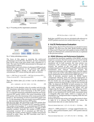 www.u5gig.ae
Fig. 3. TTI bundling and RLC segmentation procedures
Fig. 4. Testing methodology summary
The focus of this paper is assessing the end-to-end
performance of VoLTE calls. Therefore, we have conducted
long VoLTE calls in the each cluster with a duration of ~2
hour. The main VoLTE KPIs demonstrated in this paper are
summarized as follows:
Relative Jitter: inter-arrival time of subsequent RTP payloads
calculated with reference to the previous RTP packet
received in-sequence during a talk spurt. The jitter is
calculated per RTP stream during talk spurts as follows:
𝐽𝑖𝑡𝑡𝑒𝑟	 =	(𝐼𝑀𝑆	𝑇𝑖𝑚𝑒	𝑜𝑓	𝑐𝑢𝑟𝑟𝑒𝑛𝑡	𝑅𝑇𝑃	 − 	𝐼𝑀𝑆	𝑇𝑖𝑚𝑒	𝑜𝑓	𝑝𝑟𝑒𝑣𝑖𝑜𝑢𝑠	𝑅𝑇𝑃) −
	(𝑇𝑖𝑚𝑒	𝑜𝑓	𝑐𝑢𝑟𝑟𝑒𝑛𝑡	𝑅𝑇𝑃 − 	𝑇𝑖𝑚𝑒	𝑜𝑓	𝑝𝑟𝑒𝑣𝑖𝑜𝑢𝑠	𝑅𝑇𝑃) (1)
Then, the relative jitter 𝑗(𝑡) at time 𝑡 can be calculated as
follows:
𝑗(𝑡)	= 	𝑎𝑏𝑠((𝑠(𝑡)	– 	𝑠(𝑡– 1))	–	(𝑟(𝑡)	– 	𝑟(𝑡– 1))), (2)
Where abs (.) is the absolute value of a number and s(t)	is the
RTP timestamp embedded inside the recent received RTP
packet which is the actual timestamp of the RTP packet,
s(t– 1) is the RTP timestamp embedded inside the previously
received RTP packet which is the actual timestamp of the
RTP packet, r(t) is the timestamp of the recent received RTP
packet i.e., the timestamp of arrival current RTP packet and
r(t– 1): the timestamp of the previously received RTP packet
i.e., the timestamp of the previous RTP packet.
RTP DL Error Rate: The percentage of the RTP packets that
are not received by the UE based on RTP sequence number.
The number of lost packets “𝐸” is calculated per RTP flow by
adding the number of RTP packets lost (i.e. the gaps in RTP
sequence number). Similarly, the number of RTP packets
successfully received “𝑁” is calculated per RTP flow by
counting the number of RTP sequence number and payload
received in order. Then, the RTP downlink error rate is
calculated as follows
𝑅𝑇𝑃	𝐷𝐿	𝐸𝑟𝑟𝑜𝑟	𝑅𝑎𝑡𝑒 = 	𝐸/(𝐸 + 𝑁) (3)
Both jitter and RTP error rate are calculated with reference to
all RTP packets received over certain interval (e.g. 1 sec).
5 VOLTE Performance Evaluation
In this section, the VoLTE performance is evaluated in terms
of ROHC, TTI, RTP error rate, jitter, BLER, handover delays
(C-Plane and U-Plane) and voice quality in terms of MOS. All
results are obtained from commercial networks as explained
in the previous section.
5.1 ROHC Efficiency and Performance Evaluation
To evaluate the maximum capability of the ROHC, we have
tested two scenarios; the first scenario for concurrent VoLTE
and data connections and second scenario for a VoLTE
standalone call. In both scenarios, the voice activity was
continuous with minimum silent periods. In the first
scenario, the packets at the radio side are typically
multiplexing between both PS data and IMS within the same
transmission time interval. However, because the
compression takes place at the upper layers, then the impact
on the actual size of the radio packet (efficiency) is not too
much compared to the second scenario (IMS call only).
Table II provides practical results for ROHC header
compression efficiency from real network deployment as
described in section IV based on IPv4. The table illustrates
DL/UL header size and average compression efficiency in
mobility scenario for long VoLTE-to-VoLTE call covering 100
eNBs. As observed, the ROHC in both scenarios (i.e., with
and without PS data) is capable of offering significant gain to
the radio resources by reducing the packet size and
compressing the headers with an average efficiency of 81%
to 92% and overall average efficiency of 86.7%. Therefore,
ROHC is very beneficial for VoLTE traffic transmitted alone
or alongside other data traffic, which is a typical case in
smartphone (i.e. background data is ongoing while the user
is on a voice call).
In terms of channel rate saving, and using the practical values
in table II, it is obvious that ROHC can reduce the
transmission data rate on radio interface from:
𝑃ℎ𝑦𝑠𝑖𝑐𝑎𝑙	𝑐ℎ𝑎𝑛𝑛𝑒𝑙	𝑑𝑎𝑡𝑎	𝑟𝑎𝑡𝑒	 =	(𝑃 + 𝐻 + 𝑂) ∗ 8/𝐼	 = 		32.4	𝑘𝑏𝑝𝑠, (4)
where P = AMR payload, H = average original header size,
and O = other protocol headers, and I = RTP packets interval
(i.e., 20ms), to
𝑃ℎ𝑦𝑠𝑖𝑐𝑎𝑙	𝑐ℎ𝑎𝑛𝑛𝑒𝑙	𝑑𝑎𝑡𝑎	𝑟𝑎𝑡𝑒	 =	(𝑃 + 𝑅𝐻 + 𝑂) ∗ 8/𝐼	 = 	18.5	𝑘𝑏𝑝𝑠, (5)
IMS	Performance
Assess	RTP	and	VoIP	packet	performance	
IMS	Client
Modem	
IMS	Server
eNB &	EPC
LTE	Protocol	Layers
Assess	impact	of	LTE	Protocol	Layer	on	VoLTE
Data	Post	
Processing
UE	Logging	Tool
Network	Traces	
for	UE	under	 test
Application	Layer
Access	Stratum
VoLTE to	VoLTE
(without	Data)
VoLTE to	VoLTE
(with	Data)
Multiple	Test	rounds	with	same	
&	different	chipset/SW	version
Multiple	Test	rounds	with	same	
&	different	chipset/SW	version
 