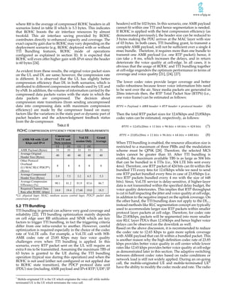 www.u5gig.ae
where RH is the average of compressed ROHC headers in all
scenarios listed in table II which is 5.3 bytes. This indicates
that ROHC boosts the air interface resources by almost
twofold. This air interface saving provided by ROHC
contributes directly to enhanced capacity and coverage. The
exact capacity gain due to ROHC may vary depending on the
deployment scenario (e.g. ROHC deployed with or without
TTI Bundling features, ROHC mode of operations
configured as explained in section II). It is expected that
ROHC will even offer higher gain with IPv6 since the header
is 60 bytes [24].
As evident from these results, the original voice packet sizes
on the UL and DL are same; however, the compression rate
is different. It is observed that the UL has slightly better
compression efficiency than DL in both scenarios, which is
attributed to different compression methods used by UE and
by eNB. In addition, the volume of information carried by the
compressed data packets varies with the state in which the
data packets are compressed. The decision about
compression state transitions (from sending uncompressed
data into compressing data with maximum compression
efficiency) are made by the compressor based on many
factors like the variations in the static part or dynamic part of
packet headers and the acknowledgment feedback status
from the de-compressor.
TABLE II
ROHC COMPRESSION EFFICIENCY FROM FIELD MEASUREMENTS
AMR-NB with 12.65
Kbps and IPv4
Concurrent
VoLTE and
Data sessions
VoLTE
session Only
Grand
Average
UL DL UL DL
AMR Payload (Bytes) 33 33 33 33 33
Average Original
Header Size (Bytes)
40 40 40 40 40
Other Protocol
Overhead
(L1/MAC/RLC/PDCP*)
(Bytes)
8 8 8 8 8
Average Compressed
Header Size (Bytes)
3.9 7.5 3.2 6.5 5.3
Average Compression
Efficiency (%)
90.1 81.2 91.9 83.6 86.7
Required Channel Data
Rate after ROHC (kbps)
18.0 19.4 17.68 19.0 18.5
*L1: physical layer, MAC: medium access control layer, PDCP: packet data
conversion protocol.
5.2 TTI Bundling
TTI bundling in general can achieve very good coverage and
reliability [22]. TTI bundling optimization mainly depends
on cell edge user RB utilization and SINR which are key
factors to trigger TTI bundling, in fact the triggering criteria
differ from one infra-vendor to another. However, careful
optimization is required especially in the choice of the codec
rate of VoLTE calls. For example, a VoLTE call with WB-
AMR codec rate of 23.85 Kbps may face voice quality
challenges even when TTI bundling is applied. In this
scenario, every RTP packet sent on the UL will require an
extra 8 ms to be transmitted. Assuming the maximum TBS of
63 bytes is granted to the UE during the TTI bundling
operation (typical size during this operation) and when the
ROHC is not used (either not configured or not applied due
to ROHC state transition), the PDCP protocol data unit
(PDU) size (including AMR payload and IPv4 RTP/UDP/IP
*
Mobile-originated UE is the UE which originates the voice call while mobile-
terminated UE is the UE which terminates the voice call.
headers) will be 102 bytes. In this scenario, one AMR payload
cannot fit within one TTI and hence segmentation is needed.
If ROHC is applied with the best compression efficiency (as
demonstrated previously), the header size can be reduced to
3 bytes making the PDU arrives at the MAC layer with size
of 65 bytes. In both cases, TTI bundling grant, to transmit a
complete AMR payload, will not be sufficient over a single 4
msec bundle. Therefore, it requires more than one bundle to
transmit one AMR payload (i.e. one RTP packet); hence, it
can take ≥ 8 ms, which increases the delays, and in return
deteriorate the voice quality at cell-edge. In all cases, it is
obvious that the usage of ROHC and TTI bundling together
at cell-edge engenders the optimum performance in terms of
coverage and voice quality [21], [24], [27].
The lower codec rates provide larger coverage and better
radio robustness because fewer voice information bits need
to be sent over the air. Since media packets are generated in
20ms intervals then, the RTP Total Packet Size (RTPS) (i.e.,
one voice frame) can be estimated as follows:
𝑅𝑇𝑃𝑆 = 𝑃𝑎𝑦𝑙𝑜𝑎𝑑 + 𝐴𝑀𝑅	ℎ𝑒𝑎𝑑𝑒𝑟 + 𝑅𝑇𝑃	ℎ𝑒𝑎𝑑𝑒𝑟 + 𝑝𝑟𝑜𝑡𝑜𝑐𝑜𝑙	ℎ𝑒𝑎𝑑𝑒𝑟 (6)
Then the total RTP packet sizes for 12.65kbps and 23,85kbps
codec rates can be estimated, respectively, as follows:
𝑅𝑇𝑃𝑆 = 12.65𝑥20𝑚𝑠 + 11	𝑏𝑖𝑡𝑠 + 96	𝑏𝑖𝑡𝑠 + 64	𝑏𝑖𝑡𝑠 = 424	𝑏𝑖𝑡𝑠 (7)
𝑅𝑇𝑃𝑆 = 23.85𝑥20𝑚𝑠 + 11	𝑏𝑖𝑡𝑠 + 96	𝑏𝑖𝑡𝑠 + 64	𝑏𝑖𝑡𝑠 = 648	𝑏𝑖𝑡𝑠				 (8)	
When TTI bundling is enabled, the resource allocation size is
restricted to a maximum of three PRBs and the modulation
scheme must be QPSK [28]. Therefore, the selected MCS
index cannot be greater than 10. After TTI bundling is
enabled, the maximum available TBS is as large as 504 bits
that can be bundled in 4 TTIs (i.e., 504 LTE bits sent every
4ms). Therefore, one RTP packet of 424 bits can fit within the
bundled TTI every 4ms for 12.65kbps while we need to send
one RTP packet bundled every 8ms in case of 23.85kbps (i.e.
two RTP packets bundled every 4 ms with the size of 648
bits). Since, VoLTE service is delay-sensitive, if higher-layer
data is not transmitted within the specified delay budget, the
voice quality deteriorates. This implies that RTP throughput
is cut in half impacting the jitter and voice quality at cell edge,
in addition to the negative impact on the uplink coverage. On
the other hand, the TTI bundling does not apply to the DL, ,
instead methods like RLC segmentation concept are typically
used to accommodate larger size RTP packets within smaller
protocol layer packets at cell edge. Therefore, for codec rate
like 23.85kbps, packets will be segmented into more smaller
size RLC layer PDUs than 12.65kbps and hence higher voice
delays can be observed on the downlink as well.
Based on the above discussion, it is recommended to reduce
the codec rate to 12.65 Kbps to gain more uplink coverage
with AMR payload that can fit within a bundled packet. This
is another reason why the high definition codec rate of 23.85
kbps provides better voice quality in cell center while lower
rates like 12.65 kbps provides better voice quality at cell-edge
as demonstrated later in this section. The adaptive switching
between different codec rates based on radio conditions or
network load is still not widely applied. During an on-going
call, the mobile-originated UE and mobile-terminated UE*
have the ability to modify the codec mode and rate. The radio
 