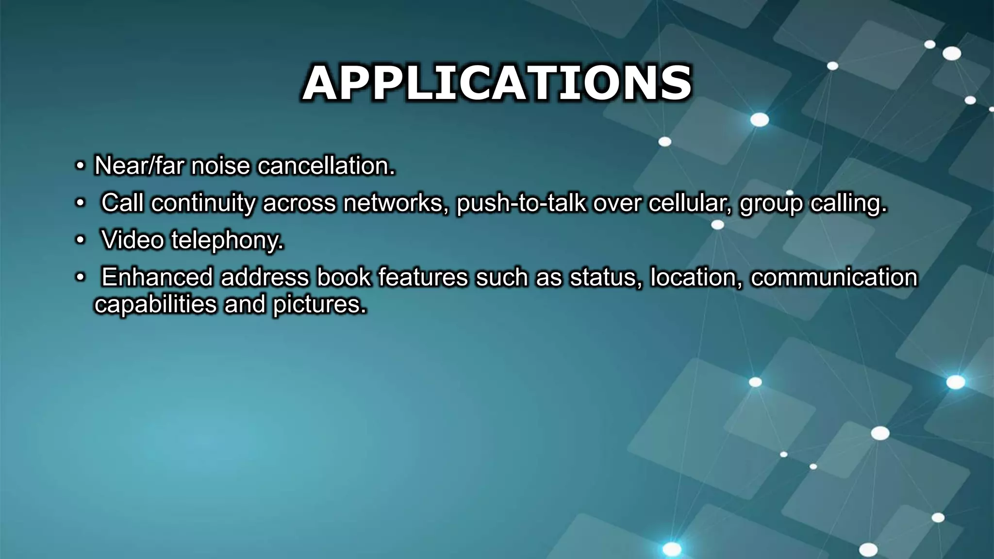 APPLICATIONS
• Near/far noise cancellation.
• Call continuity across networks, push-to-talk over cellular, group calling.
• Video telephony.
• Enhanced address book features such as status, location, communication
capabilities and pictures.
 